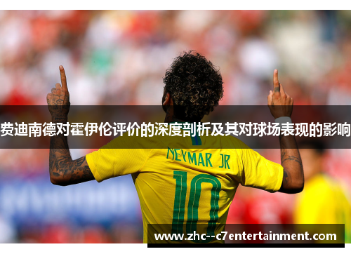 费迪南德对霍伊伦评价的深度剖析及其对球场表现的影响 费迪南德对霍伊伦评价的深度剖析及其对球场表现的影响