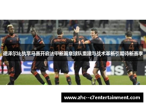 德泽尔比执掌马赛开启法甲新篇章球队重建与战术革新引期待新赛季