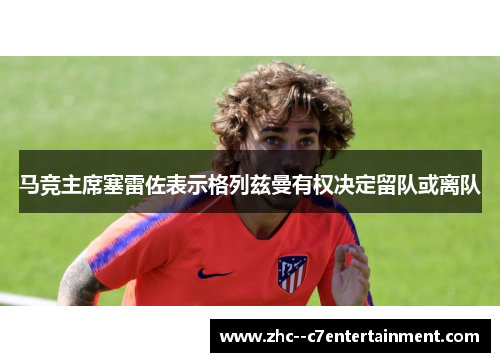 马竞主席塞雷佐表示格列兹曼有权决定留队或离队 马竞主席塞雷佐表示格列兹曼有权决定留队或离队