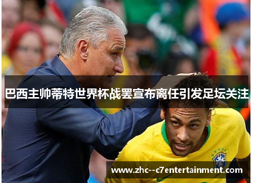巴西主帅蒂特世界杯战罢宣布离任引发足坛关注 巴西主帅蒂特世界杯战罢宣布离任引发足坛关注