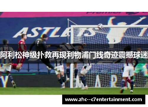 阿利松神级扑救再现利物浦门线奇迹震撼球迷 阿利松神级扑救再现利物浦门线奇迹震撼球迷